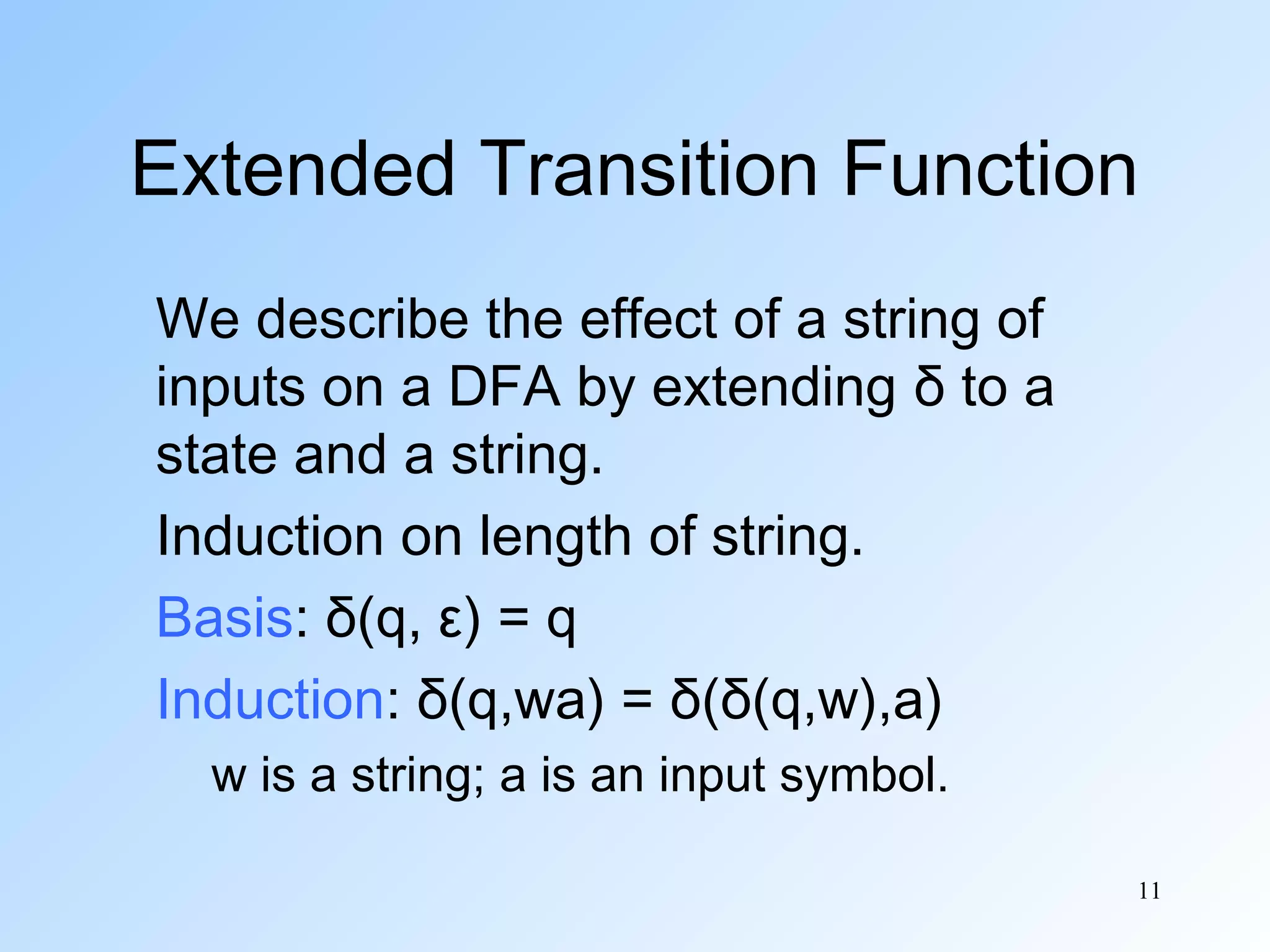 Extended Transition Function
We describe the effect of a string of
inputs on a DFA by extending δ to a
state and a string.
Induction on length of string.
Basis: δ(q, ε) = q
Induction: δ(q,wa) = δ(δ(q,w),a)
w is a string; a is an input symbol.
11

 
