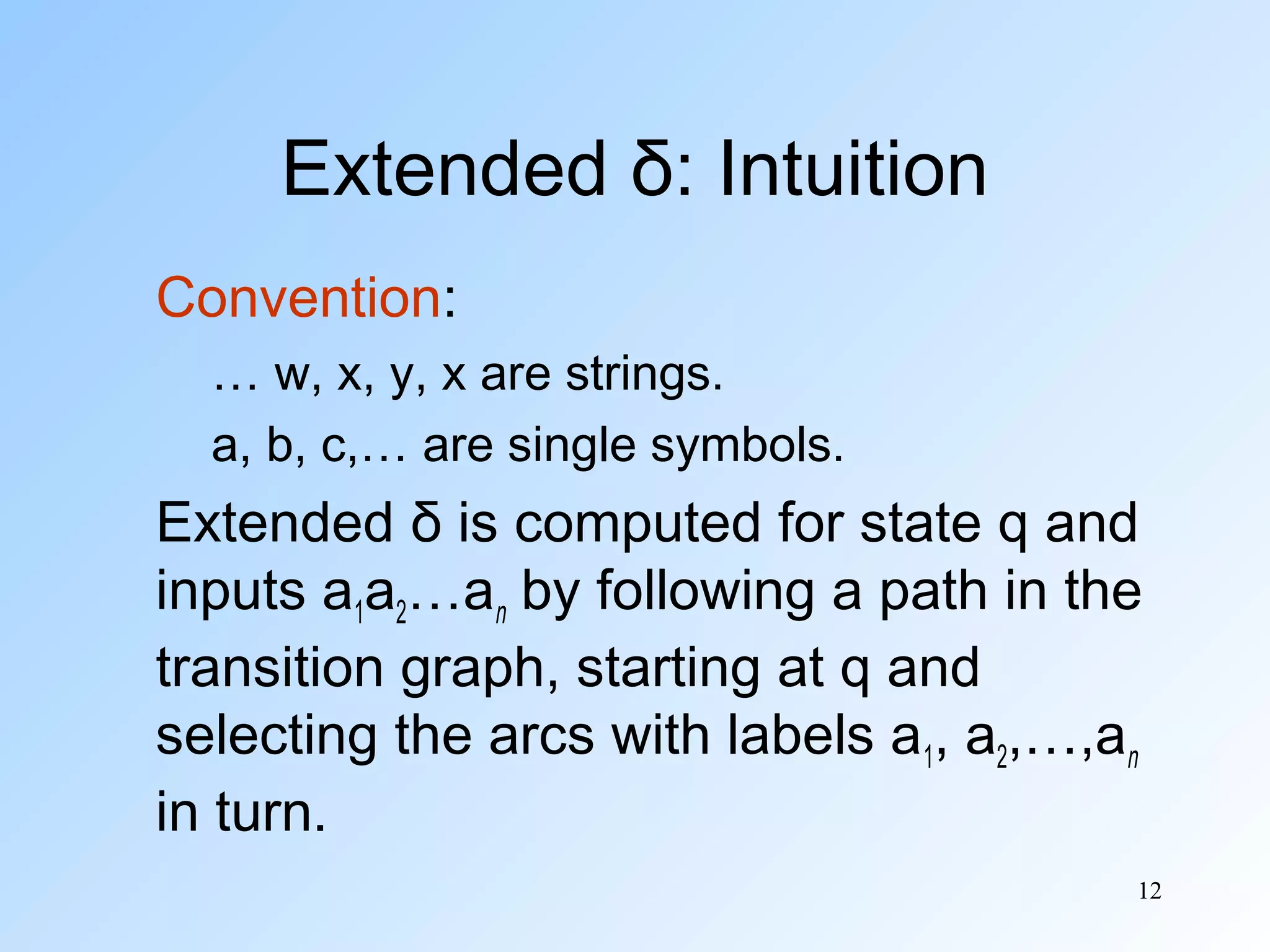 Extended δ: Intuition
Convention:
… w, x, y, x are strings.
a, b, c,… are single symbols.

Extended δ is computed for state q and
inputs a1a2…an by following a path in the
transition graph, starting at q and
selecting the arcs with labels a1, a2,…,an
in turn.
12

 