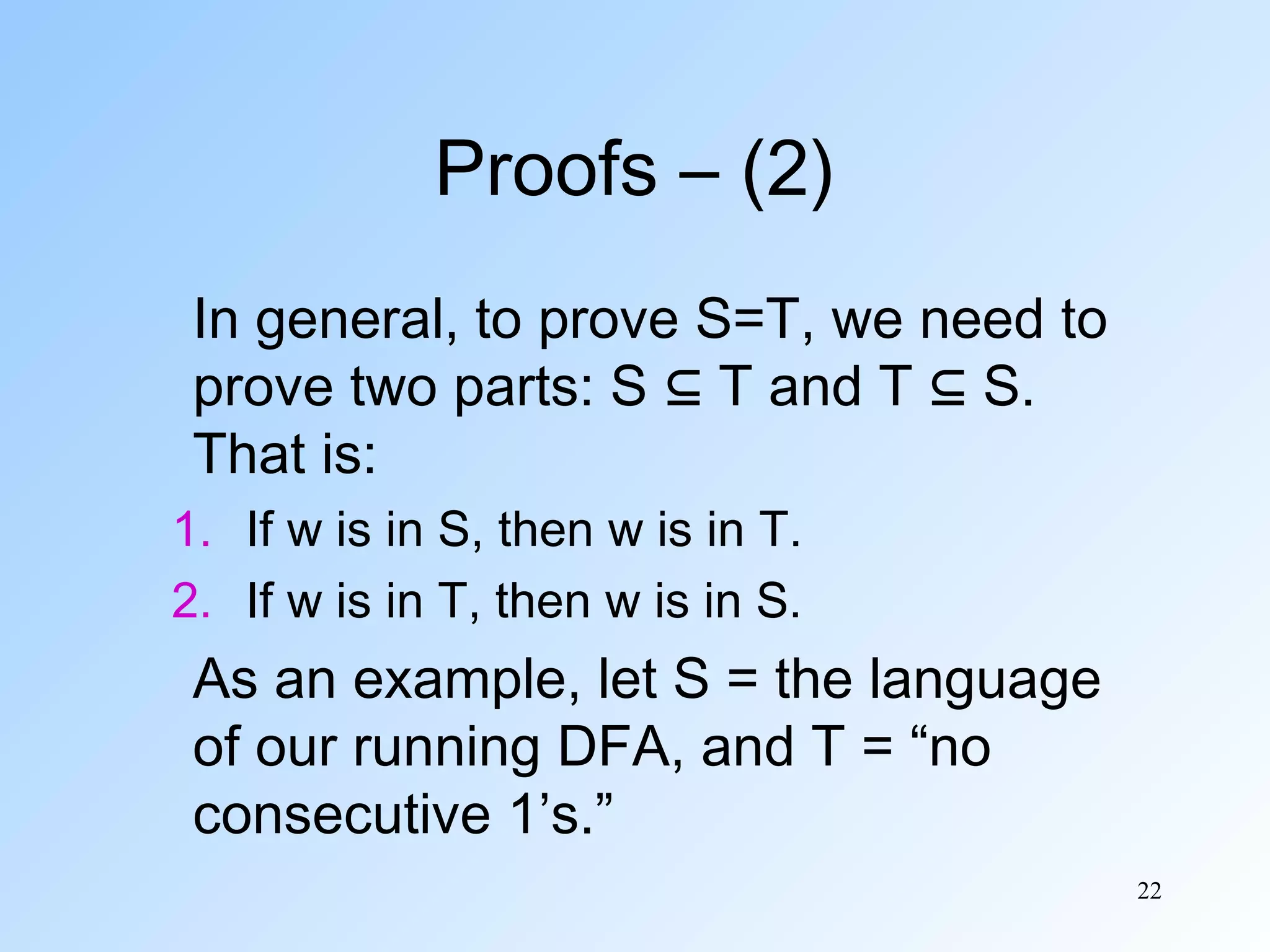 Proofs – (2)
In general, to prove S=T, we need to
prove two parts: S ⊆ T and T ⊆ S.
That is:
1. If w is in S, then w is in T.
2. If w is in T, then w is in S.

As an example, let S = the language
of our running DFA, and T = “no
consecutive 1’s.”
22

 