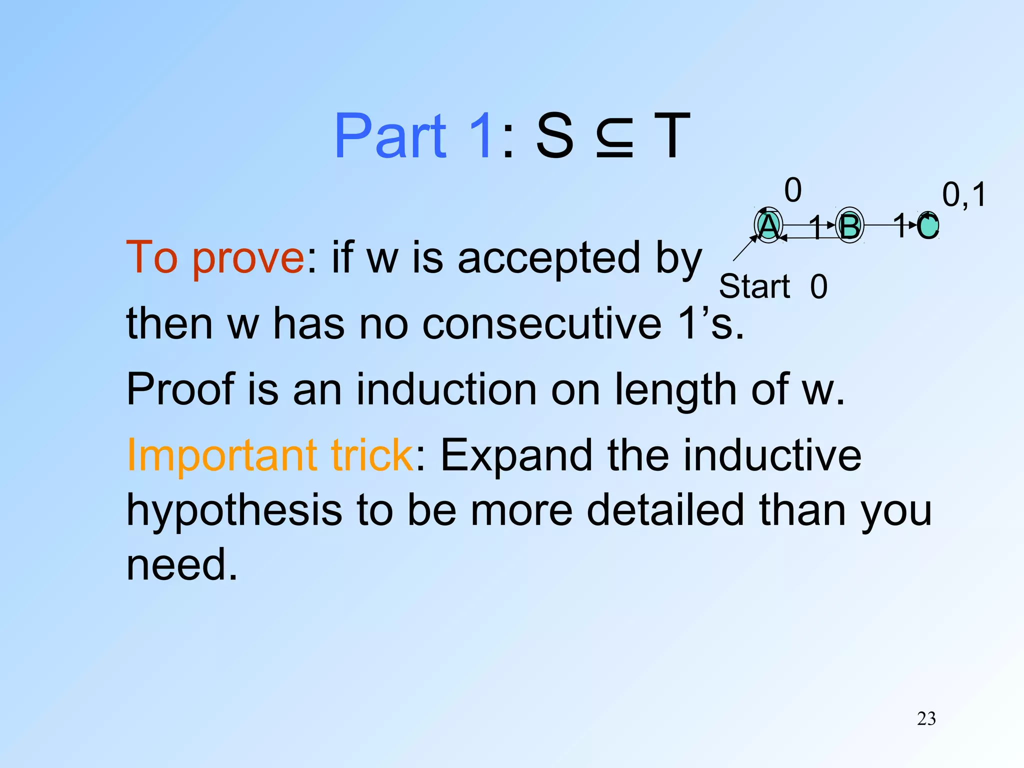 Part 1: S ⊆ T

0

A 1 B 1C

To prove: if w is accepted by
Start 0
then w has no consecutive 1’s.
Proof is an induction on length of w.
Important trick: Expand the inductive
hypothesis to be more detailed than you
need.

23

0,1

 