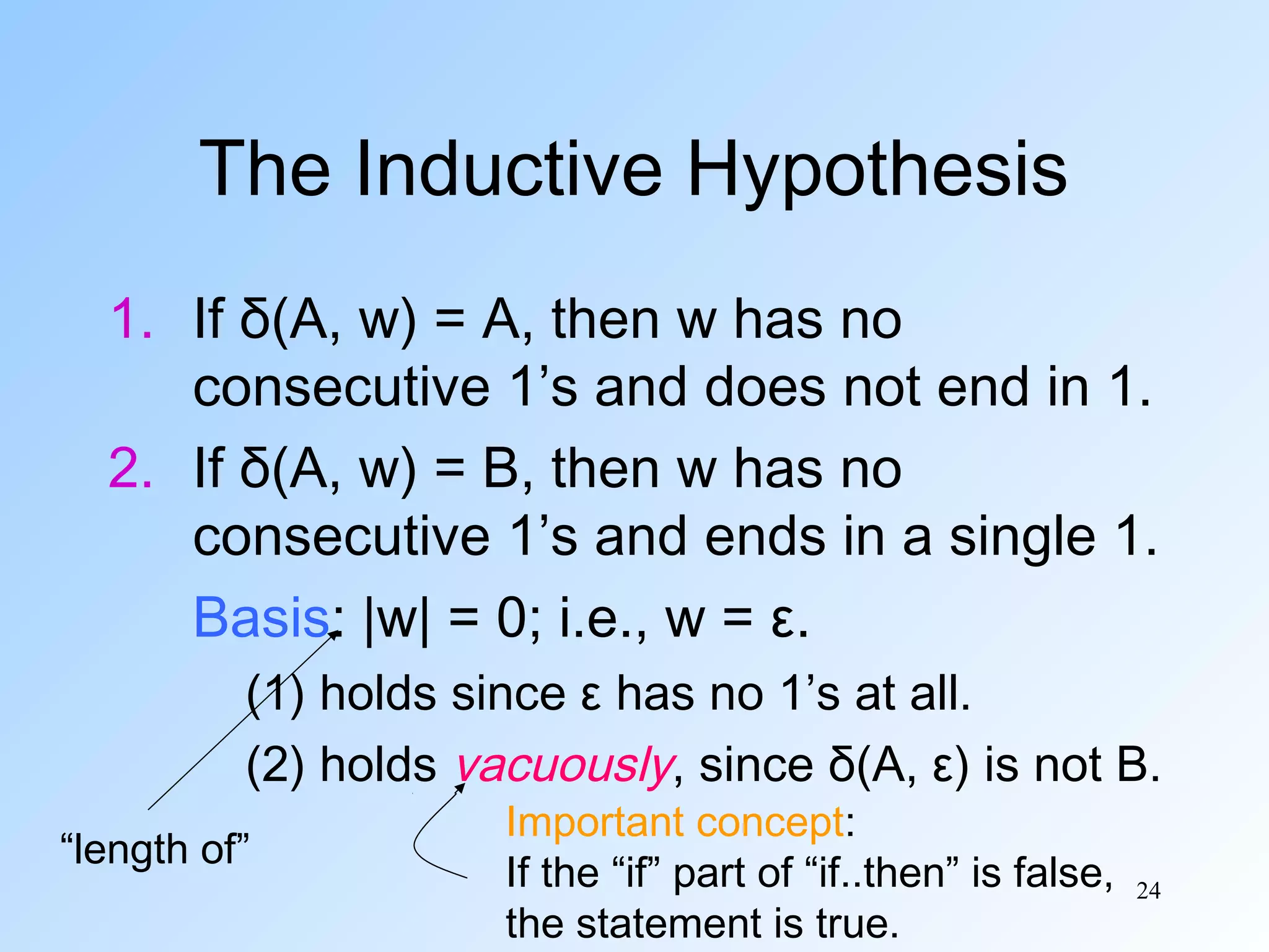 The Inductive Hypothesis
1. If δ(A, w) = A, then w has no
consecutive 1’s and does not end in 1.
2. If δ(A, w) = B, then w has no
consecutive 1’s and ends in a single 1.
Basis: |w| = 0; i.e., w = ε.
(1) holds since ε has no 1’s at all.
(2) holds vacuously, since δ(A, ε) is not B.
“length of”

Important concept:
If the “if” part of “if..then” is false,
the statement is true.

24

 
