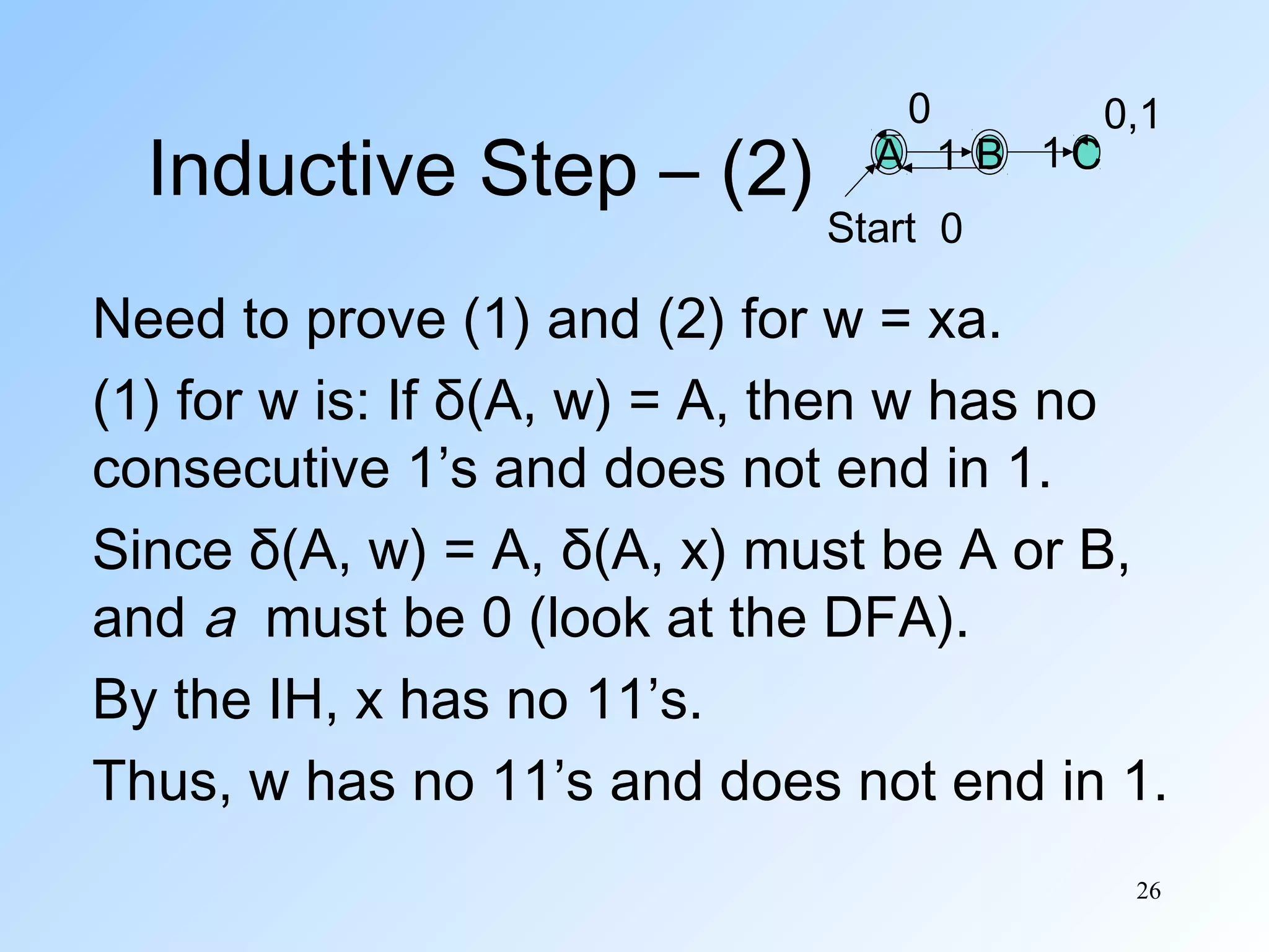 Inductive Step – (2)

0

A 1 B 1C

0,1

Start 0

Need to prove (1) and (2) for w = xa.
(1) for w is: If δ(A, w) = A, then w has no
consecutive 1’s and does not end in 1.
Since δ(A, w) = A, δ(A, x) must be A or B,
and a must be 0 (look at the DFA).
By the IH, x has no 11’s.
Thus, w has no 11’s and does not end in 1.
26

 