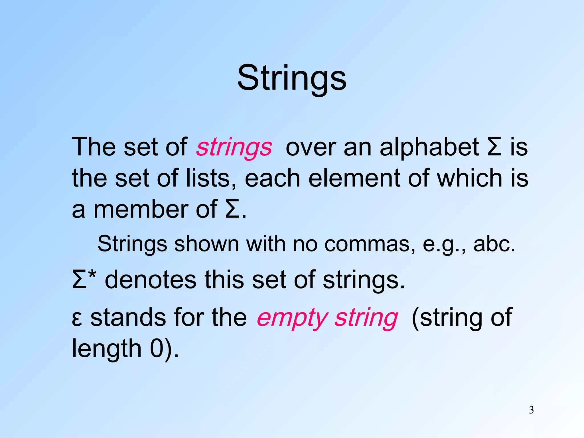 Strings
The set of strings over an alphabet Σ is
the set of lists, each element of which is
a member of Σ.
Strings shown with no commas, e.g., abc.

Σ* denotes this set of strings.
ε stands for the empty string (string of
length 0).
3

 