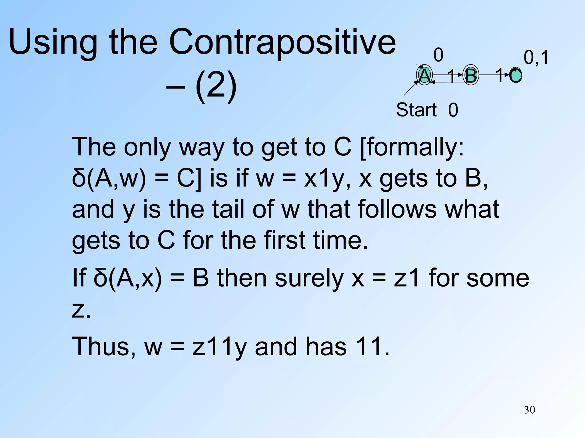 Using the Contrapositive
– (2)

0

A 1 B 1C

0,1

Start 0

The only way to get to C [formally:
δ(A,w) = C] is if w = x1y, x gets to B,
and y is the tail of w that follows what
gets to C for the first time.
If δ(A,x) = B then surely x = z1 for some
z.
Thus, w = z11y and has 11.
30

 