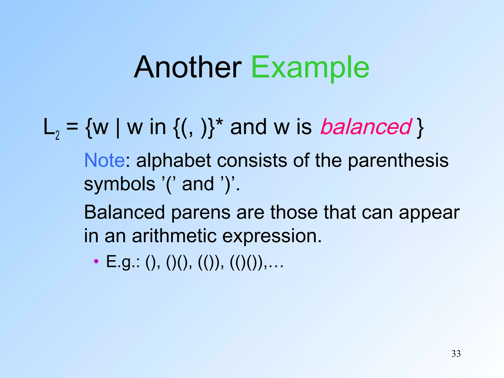 Another Example
L2 = {w | w in {(, )}* and w is balanced }
Note: alphabet consists of the parenthesis
symbols ’(’ and ’)’.
Balanced parens are those that can appear
in an arithmetic expression.
• E.g.: (), ()(), (()), (()()),…

33

 