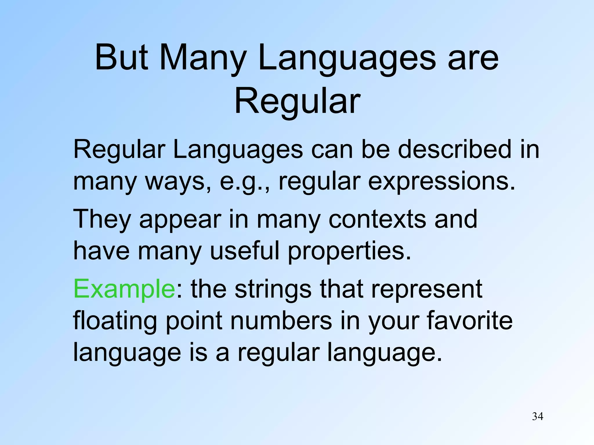 But Many Languages are
Regular
Regular Languages can be described in
many ways, e.g., regular expressions.
They appear in many contexts and
have many useful properties.
Example: the strings that represent
floating point numbers in your favorite
language is a regular language.
34

 