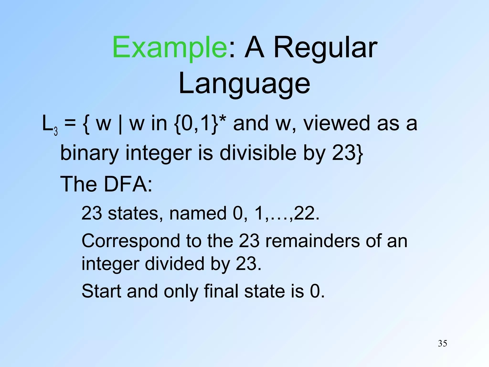 Example: A Regular
Language
L3 = { w | w in {0,1}* and w, viewed as a
binary integer is divisible by 23}
The DFA:
23 states, named 0, 1,…,22.
Correspond to the 23 remainders of an
integer divided by 23.
Start and only final state is 0.
35

 