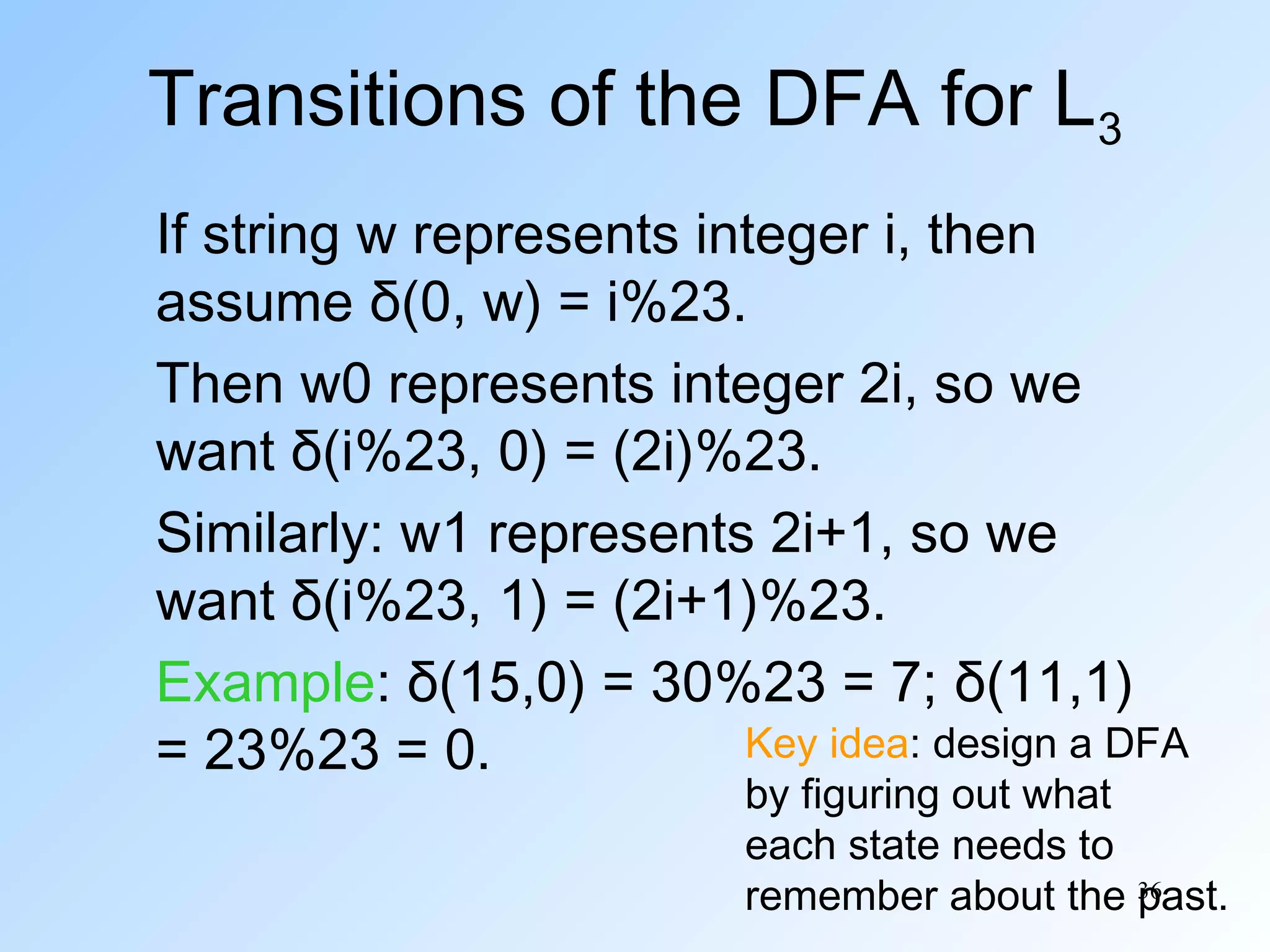Transitions of the DFA for L3
If string w represents integer i, then
assume δ(0, w) = i%23.
Then w0 represents integer 2i, so we
want δ(i%23, 0) = (2i)%23.
Similarly: w1 represents 2i+1, so we
want δ(i%23, 1) = (2i+1)%23.
Example: δ(15,0) = 30%23 = 7; δ(11,1)
Key idea: design a DFA
= 23%23 = 0.

by figuring out what
each state needs to
remember about the 36
past.

 