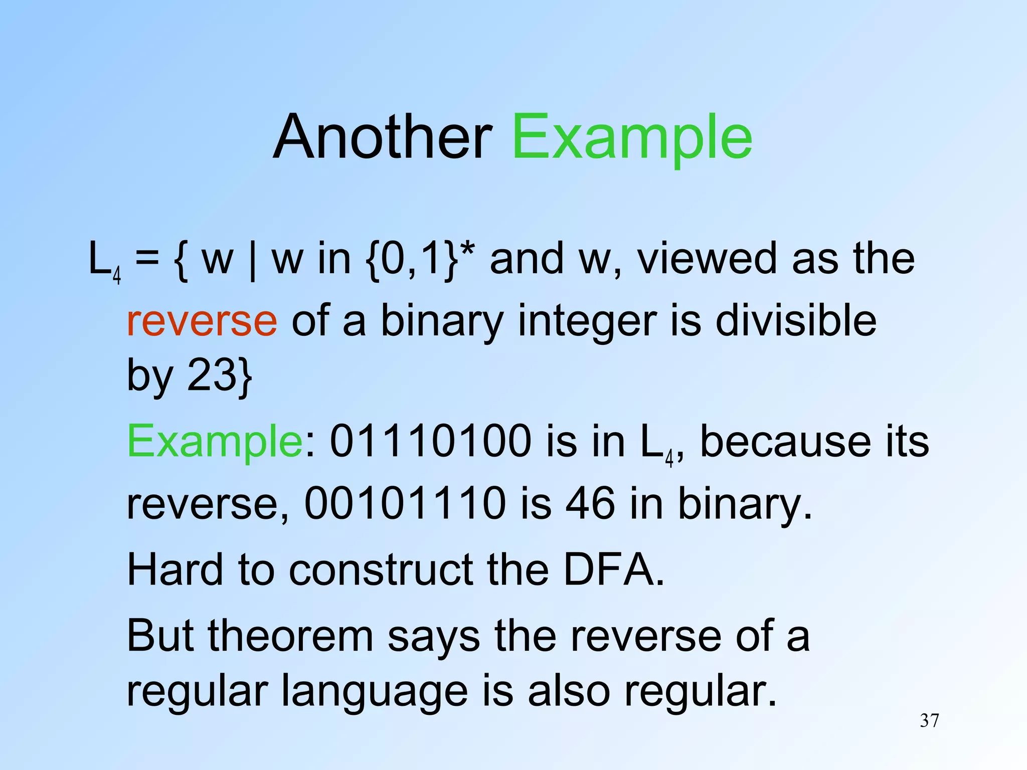 Another Example
L4 = { w | w in {0,1}* and w, viewed as the
reverse of a binary integer is divisible
by 23}
Example: 01110100 is in L4, because its
reverse, 00101110 is 46 in binary.
Hard to construct the DFA.
But theorem says the reverse of a
regular language is also regular.
37

 