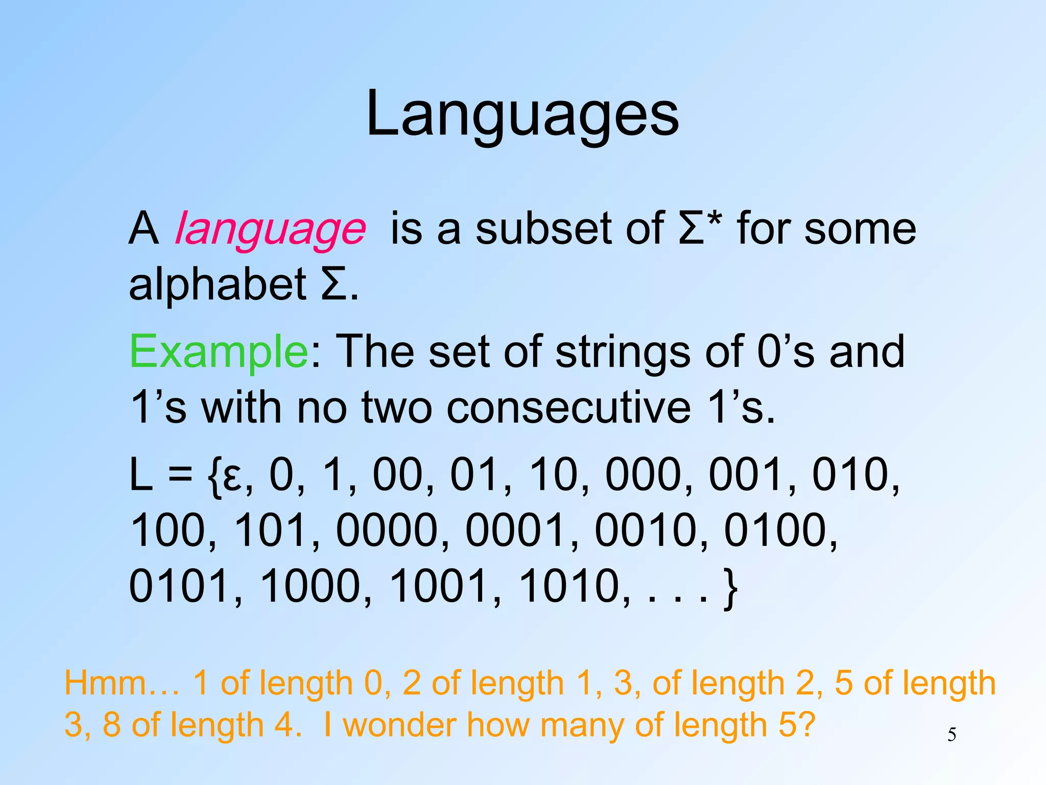 Languages
A language is a subset of Σ* for some
alphabet Σ.
Example: The set of strings of 0’s and
1’s with no two consecutive 1’s.
L = {ε, 0, 1, 00, 01, 10, 000, 001, 010,
100, 101, 0000, 0001, 0010, 0100,
0101, 1000, 1001, 1010, . . . }
Hmm… 1 of length 0, 2 of length 1, 3, of length 2, 5 of length
3, 8 of length 4. I wonder how many of length 5?
5

 