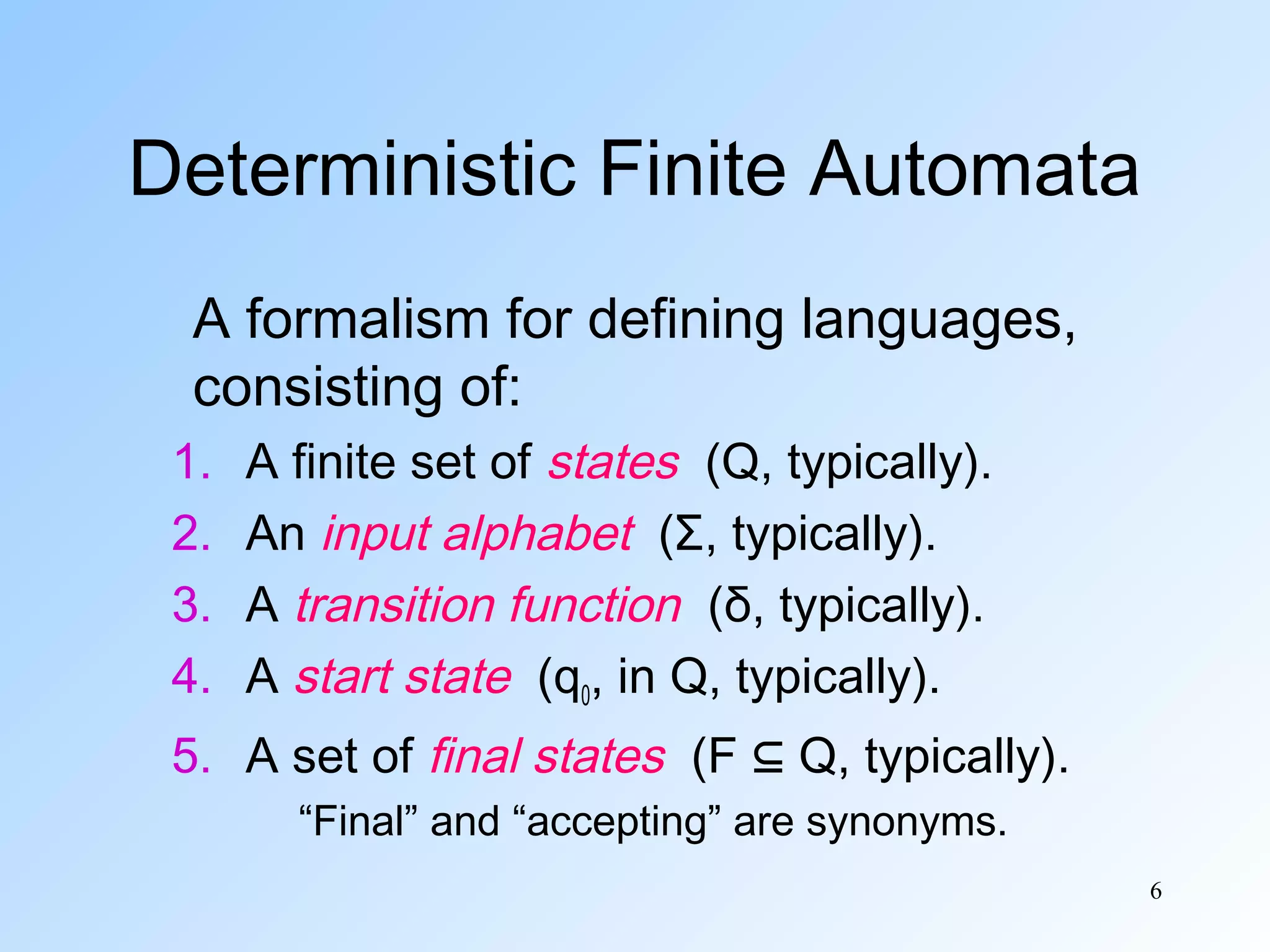 Deterministic Finite Automata
A formalism for defining languages,
consisting of:
1.
2.
3.
4.

A finite set of states (Q, typically).
An input alphabet (Σ, typically).
A transition function (δ, typically).
A start state (q0, in Q, typically).

5. A set of final states (F ⊆ Q, typically).
“Final” and “accepting” are synonyms.
6

 