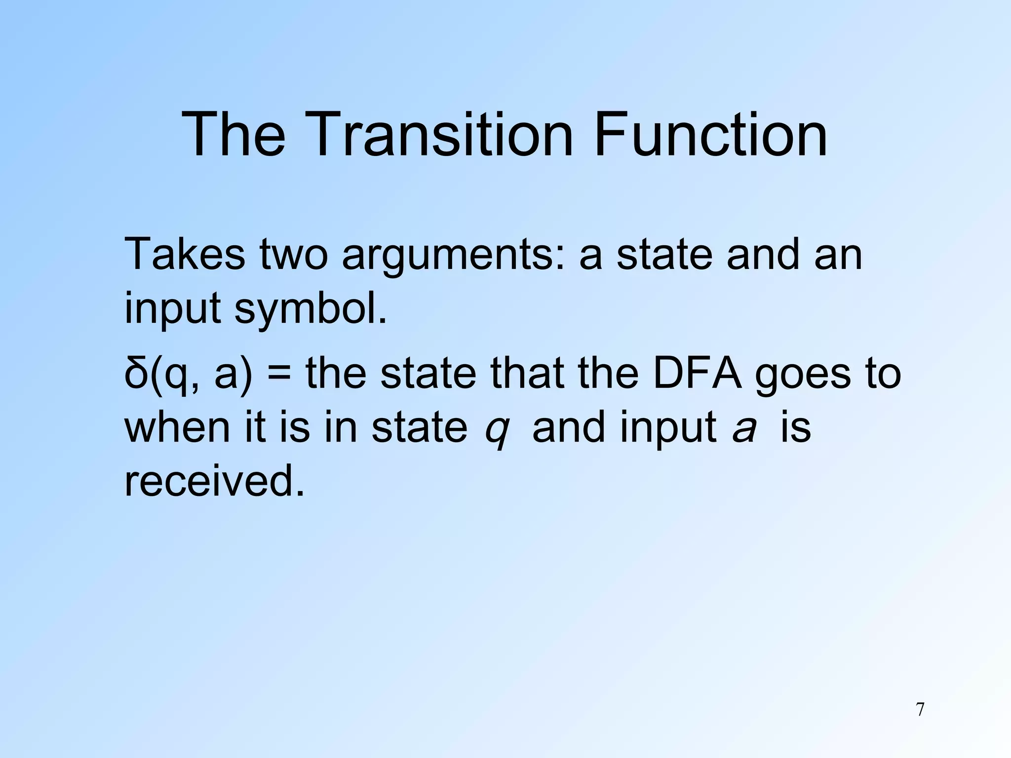 The Transition Function
Takes two arguments: a state and an
input symbol.
δ(q, a) = the state that the DFA goes to
when it is in state q and input a is
received.

7

 