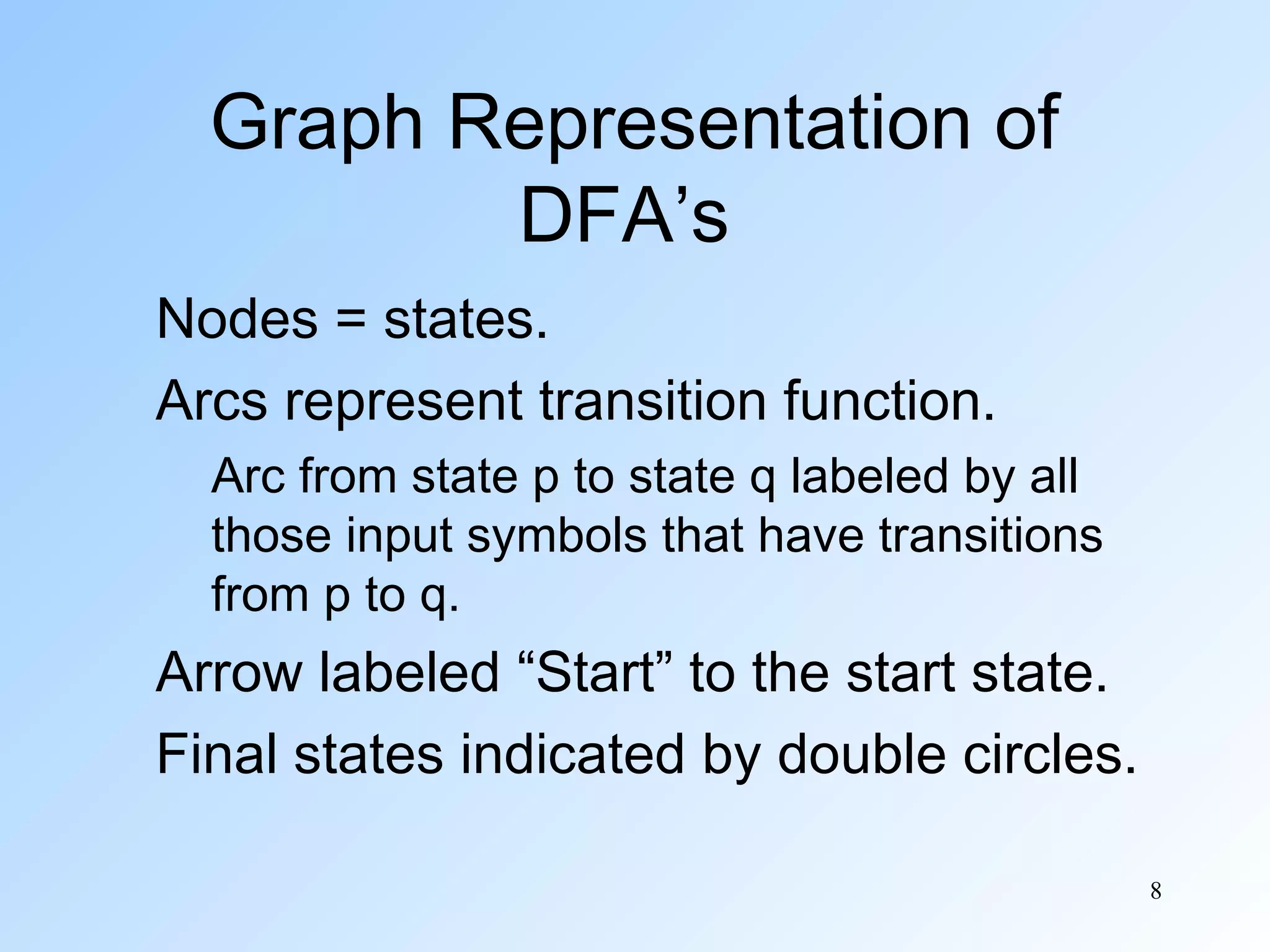 Graph Representation of
DFA’s
Nodes = states.
Arcs represent transition function.
Arc from state p to state q labeled by all
those input symbols that have transitions
from p to q.

Arrow labeled “Start” to the start state.
Final states indicated by double circles.
8

 