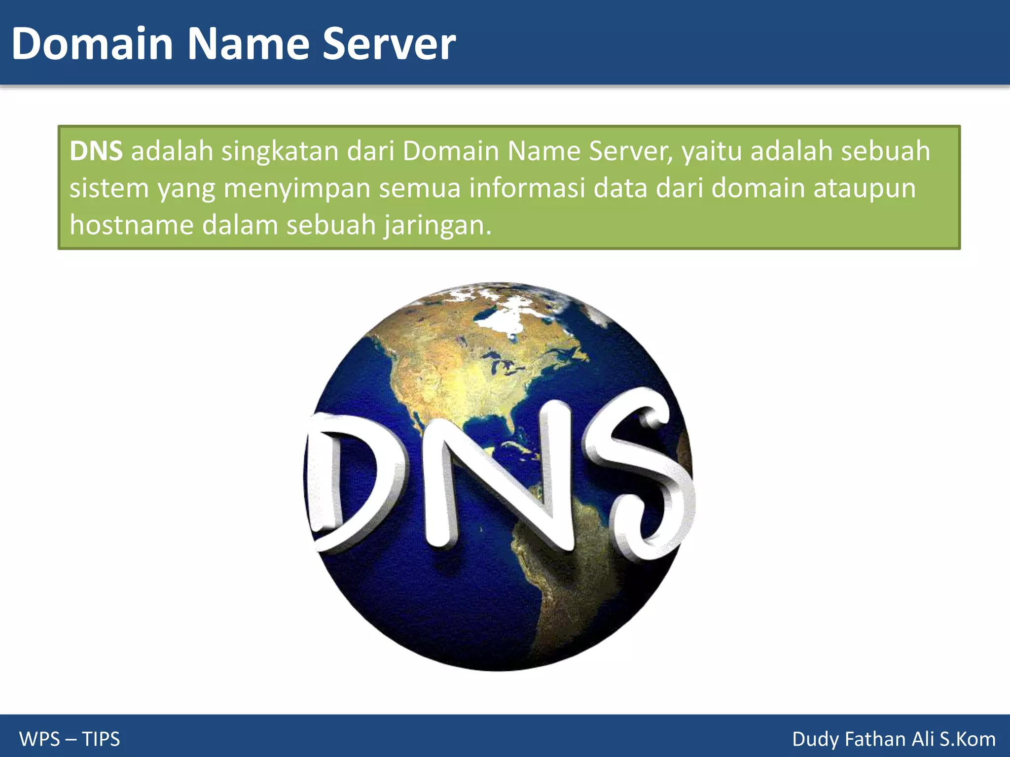 Domain Name Server
WPS – TIPS Dudy Fathan Ali S.Kom
DNS adalah singkatan dari Domain Name Server, yaitu adalah sebuah
sistem yang menyimpan semua informasi data dari domain ataupun
hostname dalam sebuah jaringan.
 