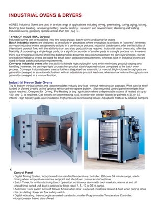 INDUSTRIAL OVENS & DRYERS
AGNEE Industrial Ovens are used in a wide range of applications including aging, baking,
finishing, heat treating, annealing,melting, powder coating , research and development, sterilizing and testing.
Industrial ovens generally operate at less than 600 deg C .
TYPES OF INDUSTRIAL OVENSI
Industrial ovens can be classified into two basic groups; batch ovens and conveyor ovens
Batch industrial ovens are designed to be utilized in processes where throughput is unitized in "batches", whereas
conveyor industrial ovens are generally utilized in a continuous process. Industrial batch ovens offer the flexibility of
intermittent product flow, with the ability to start and stop production as required. Industrial batch ovens also offer the
flexibility of processing a single large parts, or a significant number of smaller parts in a single process run. However,
there is a throughput volume where the batch process becomes less economical than the conveyor process. Bench
and cabinet industrial ovens are used for small batch production requirements, whereas walk-in industrial ovens are
used for large batch production requirements.
Conveyor industrial ovens offer the ability to handle high production runs while minimizing product staging and
handling. However, the conveyor type process has product size/shape restrictions compared to the batch oven
process. Conveyor industrial ovens can be further categorized as automatic or manual. High volume throughputs are
generally conveyed in an automatic fashion with an adjustable product feed rate, whereas low volume throughputs are
generally conveyed in a manual fashion.
Top to bottom vertical airflow and accommodates virtually any load without restricting air passage. Work can be shelf
loaded or placed directly on the optional reinforced workspace bottom. Side mounted control panel minimizes floor
space required. Designed for Drying, Pre-Heating or any application where a dependable source of heated air up to
450 deg C is required. Gas electric or steam heating .M.S. exterior with powder coated or painted. M.S. or SS
interior .High density glass wool insulation. High pressure recirculating blower. Adjustable fresh air & exhaust dampers
.
·
·
x
Control Panel
drying, preheating, curing,
Industrial Heavy Duty Ovens
· Digital Timing System, incorporated into standard temperature controller, 99 hours 59 minute range, starts
timing when temperature reaches set point and shut down oven at end of set time.
· Batch Timer, for uniformly timing batch operation, continuous alarm with door interlock, alarms at end of
preset time period unit door is opened or timer reset. 1, 5, 10 or 30 hr. range.
· Automatic Door switch turns off blower & heat when door is opened. Restores blower & heat when door is close
· Re circulating blower air flow safety switch
· Digital indicating, thermocouple actuated standard controller Programmable Temperature Controller,
microprocessor based also offered
 