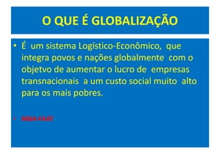 O QUE É GLOBALIZAÇÃO
• É um sistema Logístico-Econômico, que
integra povos e nações globalmente com o
objetvo de aumentar o lucro de empresas
transnacionais a um custo social muito alto
para os mais pobres.
• MBA-FAAT
 