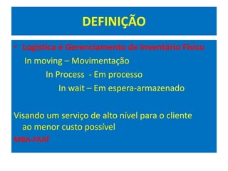 DEFINIÇÃO
• Logística é Gerenciamento de Inventário Físico
In moving – Movimentação
In Process - Em processo
In wait – Em espera-armazenado
Visando um serviço de alto nível para o cliente
ao menor custo possível
MBA-FAAT
 