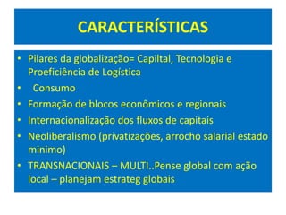 CARACTERÍSTICAS
• Pilares da globalização= Capiltal, Tecnologia e
Proeficiência de Logística
• Consumo
• Formação de blocos econômicos e regionais
• Internacionalização dos fluxos de capitais
• Neoliberalismo (privatizações, arrocho salarial estado
minimo)
• TRANSNACIONAIS – MULTI..Pense global com ação
local – planejam estrateg globais
 