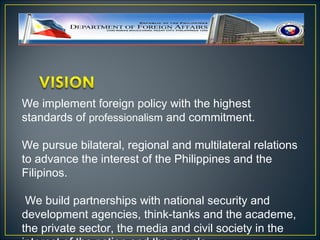 We implement foreign policy with the highest
standards of professionalism and commitment.

We pursue bilateral, regional and multilateral relations
to advance the interest of the Philippines and the
Filipinos.

 We build partnerships with national security and
development agencies, think-tanks and the academe,
the private sector, the media and civil society in the
 