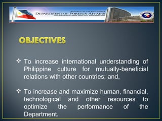  To increase international understanding of
  Philippine culture for mutually-beneficial
  relations with other countries; and,

 To increase and maximize human, financial,
  technological and other resources to
  optimize    the  performance    of    the
  Department.
 