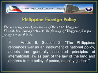 The m o s t im p o rta nt p ro vis io ns o f the 1 9 8 7 Philip p ine
Co ns titutio n whic h p e rta in to the fra m ing o f Philip p ine fo re ig n
p o lic y a re a s fo llo ws :

           Article II, Section 2: "The Philippines
    renounces war as an instrument of national policy,
    adopts the generally accepted principles of
    international law as part of the law of the land and
    adheres to the policy of peace, equality, justice."
 