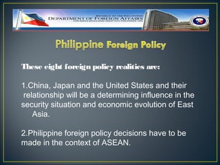 These eight foreign policy realities are:

1.China, Japan and the United States and their
 relationship will be a determining influence in the
security situation and economic evolution of East
    Asia.

2.Philippine foreign policy decisions have to be
made in the context of ASEAN.
 