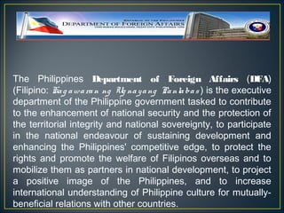 The Philippines Department of Foreign Affairs (DFA)
(Filipino: Ka g a wa ra n ng Ug na y a ng Pa nla ba s ) is the executive
department of the Philippine government tasked to contribute
to the enhancement of national security and the protection of
the territorial integrity and national sovereignty, to participate
in the national endeavour of sustaining development and
enhancing the Philippines' competitive edge, to protect the
rights and promote the welfare of Filipinos overseas and to
mobilize them as partners in national development, to project
a positive image of the Philippines, and to increase
international understanding of Philippine culture for mutually-
beneficial relations with other countries.
 