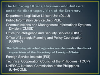 Department Legislative Liaison Unit (DLLU)
Public Information Service Unit (PISU)
Communications and Management Informations Systems
 Division (CMISD)
Office for Intelligence and Security Services (OISS)
Office of Strategic Planning and Policy Coordination
 (OSPPC)

The following attached agencies are also under the direct
  supervision of the Secretary of Foreign Affairs: 
Foreign Service Institute (FSI)
Technical Cooperation Council of the Philippines (TCCP)
UNESCO National Commission of the Philippines
  (UNACOM).
 