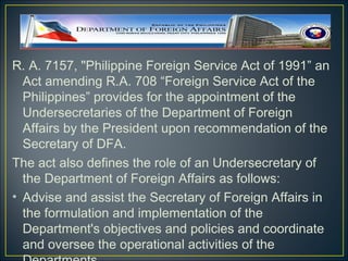 R. A. 7157, "Philippine Foreign Service Act of 1991” an
  Act amending R.A. 708 “Foreign Service Act of the
  Philippines” provides for the appointment of the
  Undersecretaries of the Department of Foreign
  Affairs by the President upon recommendation of the
  Secretary of DFA.
The act also defines the role of an Undersecretary of
  the Department of Foreign Affairs as follows:
• Advise and assist the Secretary of Foreign Affairs in
  the formulation and implementation of the
  Department's objectives and policies and coordinate
  and oversee the operational activities of the
 