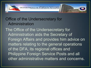 Office of the Undersecretary for
 Administration
The Office of the Undersecretary for
 Administration aids the Secretary of
 Foreign Affairs and provides him advice on
 matters relating to the general operations
 of the DFA, its regional offices and
 Philippine Foreign Service Posts and all
 other administrative matters and concerns.
 
