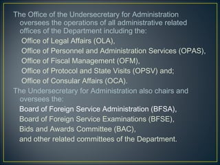 The Office of the Undersecretary for Administration
  oversees the operations of all administrative related
  offices of the Department including the:
  Office of Legal Affairs (OLA),
  Office of Personnel and Administration Services (OPAS),
  Office of Fiscal Management (OFM),
  Office of Protocol and State Visits (OPSV) and;
  Office of Consular Affairs (OCA).
The Undersecretary for Administration also chairs and
  oversees the:
 Board of Foreign Service Administration (BFSA),
 Board of Foreign Service Examinations (BFSE),
 Bids and Awards Committee (BAC),
 and other related committees of the Department.
 