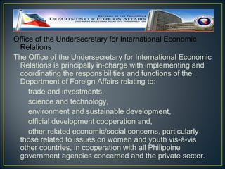 Office of the Undersecretary for International Economic
  Relations
The Office of the Undersecretary for International Economic
  Relations is principally in-charge with implementing and
  coordinating the responsibilities and functions of the
  Department of Foreign Affairs relating to:
     trade and investments,
     science and technology,
     environment and sustainable development,
     official development cooperation and,
     other related economic/social concerns, particularly
  those related to issues on women and youth vis-à-vis
  other countries, in cooperation with all Philippine
  government agencies concerned and the private sector.
 