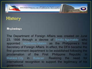 Beginnings

The Department of Foreign Affairs was created on June
23, 1898 through a decree of Emilio Aguinaldo, who
appointed Apolinario Mabini as the Philippines’s first
Secretary of Foreign Affairs. In effect, the DFA became the
first government department to be established following the
proclamation of the First Philippine Republic in
Malolos City in Bulacan. Realizing the need for
international recognition to support the legitimacy of his
government.
 
