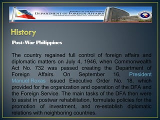 Post-W Philippines
      ar

The country regained full control of foreign affairs and
diplomatic matters on July 4, 1946, when Commonwealth
Act No. 732 was passed creating the Department of
Foreign     Affairs.   On     September      16,     President
Manuel Roxas issued Executive Order No. 18, which
provided for the organization and operation of the DFA and
the Foreign Service. The main tasks of the DFA then were
to assist in postwar rehabilitation, formulate policies for the
promotion of investment, and re-establish diplomatic
relations with neighboring countries.
 
