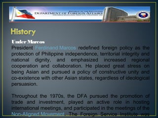 Under Marcos
President Ferdinand Marcos redefined foreign policy as the
protection of Philippine independence, territorial integrity and
national dignity, and emphasized increased regional
cooperation and collaboration. He placed great stress on
being Asian and pursued a policy of constructive unity and
co-existence with other Asian states, regardless of ideological
persuasion.

Throughout the 1970s, the DFA pursued the promotion of
trade and investment, played an active role in hosting
international meetings, and participated in the meetings of the
Non-Aligned Movement. The Foreign Service Institute was
 