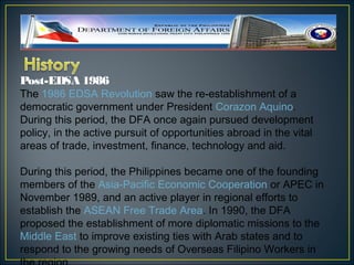 Post-EDSA 1986
The 1986 EDSA Revolution saw the re-establishment of a
democratic government under President Corazon Aquino.
During this period, the DFA once again pursued development
policy, in the active pursuit of opportunities abroad in the vital
areas of trade, investment, finance, technology and aid.

During this period, the Philippines became one of the founding
members of the Asia-Pacific Economic Cooperation or APEC in
November 1989, and an active player in regional efforts to
establish the ASEAN Free Trade Area. In 1990, the DFA
proposed the establishment of more diplomatic missions to the
Middle East to improve existing ties with Arab states and to
respond to the growing needs of Overseas Filipino Workers in
 