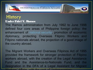 Under Fidel V. R  amos
The Ramos administration from July 1992 to June 1998
defined four core areas of Philippine foreign policy: the
enhancement of national security, promotion of economic
diplomacy, protecting Overseas Filipino Workers and
Filipino nationals abroad, the projection of a good image of
the country abroad.

The Migrant Workers and Overseas Filipinos Act of 1995
provided the framework for stronger protection of Filipino
workers abroad, with the creation of the Legal Assistance
Fund and the Assistance-to-Nationals Fund, and the
designation in the DFA of a Legal Assistant for Migrant
 