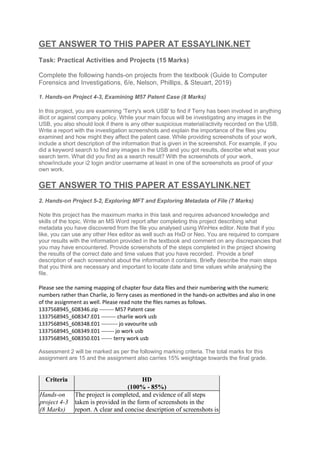 GET ANSWER TO THIS PAPER AT ESSAYLINK.NET
Task: Practical Activities and Projects (15 Marks)
Complete the following hands-on projects from the textbook (Guide to Computer
Forensics and Investigations, 6/e, Nelson, Phillips, & Steuart, 2019)
1. Hands-on Project 4-3, Examining M57 Patent Case (8 Marks)
In this project, you are examining 'Terry's work USB' to find if Terry has been involved in anything
illicit or against company policy. While your main focus will be investigating any images in the
USB, you also should look if there is any other suspicious material/activity recorded on the USB.
Write a report with the investigation screenshots and explain the importance of the files you
examined and how might they affect the patent case. While providing screenshots of your work,
include a short description of the information that is given in the screenshot. For example, if you
did a keyword search to find any images in the USB and you got results, describe what was your
search term. What did you find as a search result? With the screenshots of your work,
show/include your i2 login and/or username at least in one of the screenshots as proof of your
own work.
GET ANSWER TO THIS PAPER AT ESSAYLINK.NET
2. Hands-on Project 5-2, Exploring MFT and Exploring Metadata of File (7 Marks)
Note this project has the maximum marks in this task and requires advanced knowledge and
skills of the topic. Write an MS Word report after completing this project describing what
metadata you have discovered from the file you analysed using WinHex editor. Note that if you
like, you can use any other Hex editor as well such as HxD or Neo. You are required to compare
your results with the information provided in the textbook and comment on any discrepancies that
you may have encountered. Provide screenshots of the steps completed in the project showing
the results of the correct date and time values that you have recorded. Provide a brief
description of each screenshot about the information it contains. Briefly describe the main steps
that you think are necessary and important to locate date and time values while analysing the
file.
Please see the naming mapping of chapter four data files and their numbering with the numeric
numbers rather than Charlie, Jo Terry cases as mentioned in the hands-on activities and also in one
of the assignment as well. Please read note the files names as follows.
1337568945_608346.zip -------- M57 Patent case
1337568945_608347.E01 -------- charlie work usb
1337568945_608348.E01 --------- jo vavourite usb
1337568945_608349.E01 ------- jo work usb
1337568945_608350.E01 ------ terry work usb
Assessment 2 will be marked as per the following marking criteria. The total marks for this
assignment are 15 and the assignment also carries 15% weightage towards the final grade.
Criteria HD
(100% - 85%)
Hands-on
project 4-3
(8 Marks)
The project is completed, and evidence of all steps
taken is provided in the form of screenshots in the
report. A clear and concise description of screenshots is
 