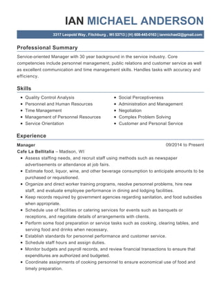 Professional Summary
Skills
Experience
IAN MICHAEL ANDERSON
3317 Leopold Way, Fitchburg , WI 53713 | (H) 608-445-0163 | ianmichael2@gmail.com
Service-oriented Manager with 30 year background in the service industry. Core
competencies include personnel management, public relations and customer service as well
as excellent communication and time management skills. Handles tasks with accuracy and
efficiency.
Quality Control Analysis
Personnel and Human Resources
Time Management
Management of Personnel Resources
Service Orientation
Social Perceptiveness
Administration and Management
Negotiation
Complex Problem Solving
Customer and Personal Service
09/2014 to PresentManager
Cafe La Bellitalia – Madison, WI
Assess staffing needs, and recruit staff using methods such as newspaper
advertisements or attendance at job fairs.
Estimate food, liquor, wine, and other beverage consumption to anticipate amounts to be
purchased or requisitioned.
Organize and direct worker training programs, resolve personnel problems, hire new
staff, and evaluate employee performance in dining and lodging facilities.
Keep records required by government agencies regarding sanitation, and food subsidies
when appropriate.
Schedule use of facilities or catering services for events such as banquets or
receptions, and negotiate details of arrangements with clients.
Perform some food preparation or service tasks such as cooking, clearing tables, and
serving food and drinks when necessary.
Establish standards for personnel performance and customer service.
Schedule staff hours and assign duties.
Monitor budgets and payroll records, and review financial transactions to ensure that
expenditures are authorized and budgeted.
Coordinate assignments of cooking personnel to ensure economical use of food and
timely preparation.
 