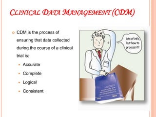 CLINICAL DATA MANAGEMENT (CDM)
 CDM is the process of
ensuring that data collected
during the course of a clinical
trial is:
 Accurate
 Complete
 Logical
 Consistent
12
12
 