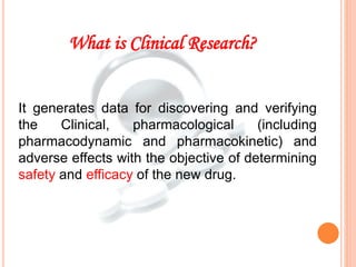 It generates data for discovering and verifying
the Clinical, pharmacological (including
pharmacodynamic and pharmacokinetic) and
adverse effects with the objective of determining
safety and efficacy of the new drug.
What is Clinical Research?
 