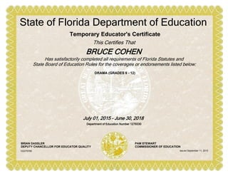 DRAMA (GRADES 6 - 12)
Temporary Educator's Certificate
This Certifies That
BRUCE COHEN
State of Florida Department of Education
Has satisfactorily completed all requirements of Florida Statutes and
State Board of Education Rules for the coverages or endorsements listed below:
July 01, 2015 - June 30, 2018
Department of Education Number 1279330
BRIAN DASSLER
DEPUTY CHANCELLOR FOR EDUCATOR QUALITY
PAM STEWART
COMMISSIONER OF EDUCATION
Issued September 11, 2015102279789
 