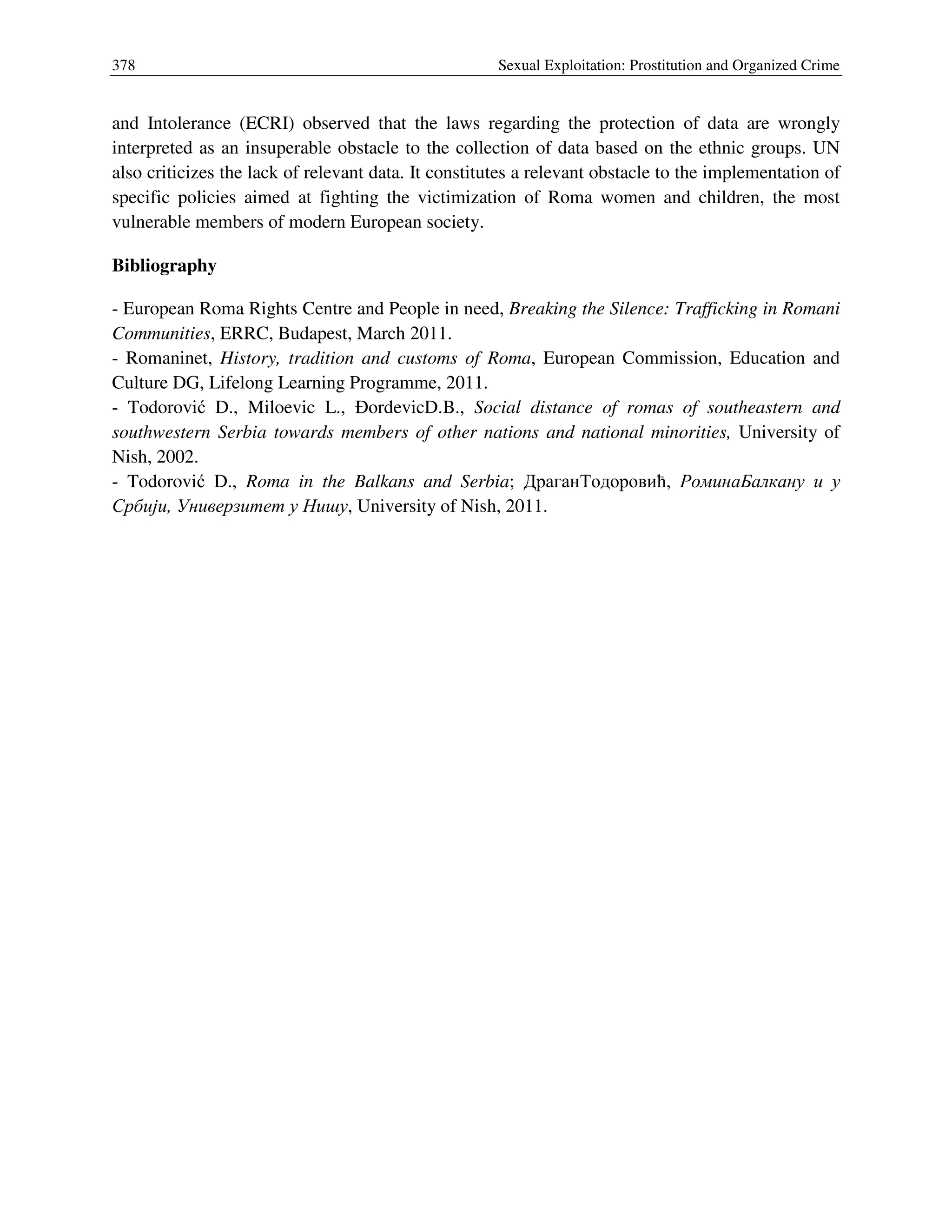 378 Sexual Exploitation: Prostitution and Organized Crime
and Intolerance (ECRI) observed that the laws regarding the protection of data are wrongly
interpreted as an insuperable obstacle to the collection of data based on the ethnic groups. UN
also criticizes the lack of relevant data. It constitutes a relevant obstacle to the implementation of
specific policies aimed at fighting the victimization of Roma women and children, the most
vulnerable members of modern European society.
Bibliography
- European Roma Rights Centre and People in need, Breaking the Silence: Trafficking in Romani
Communities, ERRC, Budapest, March 2011.
- Romaninet, History, tradition and customs of Roma, European Commission, Education and
Culture DG, Lifelong Learning Programme, 2011.
- Todorović D., Miloevic L., ĐordevicD.B., Social distance of romas of southeastern and
southwestern Serbia towards members of other nations and national minorities, University of
Nish, 2002.
- Todorović D., Roma in the Balkans and Serbia; ДраганТодоровић, РоминаБалкану и у
Србији, Универзитет у Нишу, University of Nish, 2011.
 
