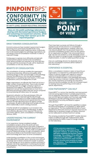 DRIVE TOWARDS CONSOLIDATION
Economic pressures have resulted in government budgets
becoming more constrained and debt levels rising.
This has affected the public healthcare sector in particular.
Due to decreased budgets for pathology organisations, we
are seeing a trend of consolidation incentives in order to
cope with change.
Finding ways to operate more efficiently and deal with
reimbursement policies has led to the consolidation
trend, where providers are required to do more with less
and cope with the economies of scale. (2014, Healthcare
consolidation on the rise; Dvorak, Katie.)
BENEFITS OF CONSOLIDATION
The consolidation of services enables the organisation
to improve productivity, efficiency and quality, while
achieving savings on their annual budget. In the pathology
industry, the difference in the cost per test between
organisations is caused by two main factors: 1) the scope
of operations; and 2) the deployment of staff.
Bigger organisations can allocate their fixed cost across a
larger number of tests performed. There is also stronger
purchasing power for a bigger company in terms of
equipment and reagents. This means the difference in
equipment cost per test would be twice as much for a
laboratory processing 4-million tests per annum compared
to one processing 30-million tests, for example.
Equipment utilisation can fluctuate between 20% and
80% and this can be improved significantly through
consolidating more tests on to fewer analytical platforms.
The management of demand and capacity becomes more
effective through allocating resources against sample
arrival peaks, as well as absorbing more samples at times
when traditionally no work is being processed.
A further benefit of consolidation is an increase in the
productivity of current staff in the laboratory, as well as
more effective allocation of the required FTEs and the
use of their skill-mix. (DoH, Consolidation of Pathology
Services, 2009.)
UNDERSTANDING THE CURRENT
ENVIRONMENT
In our experience, having completed multiple
consolidation projects across the world, we have
realised that most organisations have either analysed or
implemented the merger of specialist departments around
technology where possible. This has made it troublesome
to extract additional savings through consolidation, which
is why we are likely to see movement toward a future
where technology alone does not drive consolidation.
Understanding consolidation in the current environment,
especially within the public sector, becomes more difficult
as savings start to lessen and become harder to achieve.
The next savings are not as obvious as before and there is
a greater risk to the organisation in achieving the benefits
of consolidation. This is where accuracy and certainty are
critical factors.
There have been successes and failures through a
standard route of trial and error in consolidation
within pathology organisations. However, when the
risks become greater than the perceived reward of a
successful consolidation project, there are two options
for an organisation to follow: 1) do not proceed due to
high risk and cost of failure; or 2) be absolutely certain
about the impact of change through consolidation prior to
implementation, in order to realise quantified savings.
How can a pathology director be absolutely certain
that the consolidation incentives will be realised in
their laboratory?
CONFIDENCE IS ESSENTIAL
When a consolidation initiative is taken on board by an
organisation, it is important to understand the exact
impact of volume changes with regards to resource
capacity and predictable turn-around time (pTAT).
There are multiple variables in the pathology laboratory,
rendering accuracy in decision making critical. Our clients
also cite the importance of knowing not only where
resources become available, but also the increased impact
on existing resources performing current tasks in
specific departments.
HOW PINPOINTBPS™ CAN HELP
PinpointBPS™ is a service that identifies real improvement
and cost-saving opportunities in complex environments,
such as diagnostic laboratories. PinpointBPS™ is based on
Lean and Six Sigma principles and it has been specifically
developed to provide pathology directors with the
required level of accuracy and detail to support
every decision.
Through PinpointBPS™, we have the capability to analyse
the technical feasibility of consolidation in depth within
an organisation. This has enabled identification of exact
departments where the minimum required resources are
needed due to workload changes and where resources
can be reallocated to achieve maximum savings.
The certainty provided by PinpointBPS™ enables decision
makers to follow through with implementation while
understanding the holistic impact of change initiatives
on their laboratory.
LTS has extensive experience in
understanding the operations of the
diagnostic industry, as well as long term
specialist modelling and decision support
knowledge. This enables LTS to offer your
organisation PinpopintBPS™ as a viable
continuous improvement asset resulting
in trust, accuracy and certainty to support
your decisions - from feasibility through
to implementation.
OUR
POINT
OF VIEW
20
15
ISSUE
04
www.LTSconsulting.com
POWERED BY
CONFORMITY IN
CONSOLIDATION
BY ANTTI LEINO, SENIOR INDUSTRIAL ENGINEER
How are the public pathology laboratories
dealing with decreased operational budgets
and sustaining increased test volumes, while
managing to keep their service up to the
required quality?
 