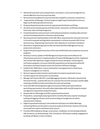  Workeddirectlywithvariousdepartments,contractors,clientsandmanagement to
achieve 80millionlosstimeinjuryfree days.
 Researchedandupdatedall requiredmaterialsneededforcontractorsandpartners.
 Supportedthe SE Manager,Onshore Engineering&ProjectsSafety&Environment,
Nigeriawithdailyoperationalfunctions.
 Analyzeddepartmental documentsforappropriatedistributionandfilling
 Assistedvarious businessgroupswithdocuments,clearances,certificatesandapprovals
fromlocal,state and federal agencies.
 Createdboardroomandcourtroom multimediapresentationsincludingvideoandtext-
synchronizeddepositionsforenhancedunderstanding.
 Developandleadimplementationof the HSE-MSas requiredbythe Contract/clientand
inline withcorporate andlegislative requirementsinrelationtoprojectHSE Critical
Activities(e.g.:Engineering,Construction,HUC,Operations,Contractorinterfaces).
 DevelopanintegratedapproachtoHSE and Hazard & EffectsManagementacross
projectand contractors.
 Supportthe planningandexecutionof the internalHSEAuditandcompliance assurance
programs.
 Develop/review/update all HSEManagementSystemdocumentsMonitorfor
effectivenessandassistinimplementationof ProjectHSEManagementPlan.Implement
and monitorHSE objectives,targetsandperformance standards,monitoringand
verificationprograms,toensure ClientHSEexpectationsare beingachievedbyEPC
Contractorsand Subcontractorsacross the Onshore/Offshore Packages.
 Establishthe ‘ZEROHarm’ culture andleadthe investigationteaminRootCause
Analysisinvestigationonincidents.
 Review/approve SubcontractorsandVendorsforproject equipment/service.
 Conductregularsite andlocationvisits/reviews.
 Manage the ProjectsHSE KPI’sLeading&Laggingindicators,HSEAudits,Equipment&
Personal Premob.,Leadthe HSEsite visit,andchairthe client& contractor weeklysafety
meetingsandHSSEmonthly Committeesite visitsandmeetings.
 Liaise withMinistries/regulatoryagenciestopresentHSEprojectplans/datafor
permittingrequirements.Alsowithotherstakeholdersbothlocal &foreignforproject
managementrequirementandperformance.
 Responsible forHSEbudgetandHSE equipmentprocurement.
 Preparation,compiling&analyzingtrendsformonthlyHSEstatusreportsincludingall
leadingandlaggingindicatorsandrecommendingtomanagementonSafety
improvementinitiatives.
 Organizingandparticipatingininternal &externalProjectsite SafetyMeetings,
conductingHSE process& systemsassurance auditsatall Contract locationandraising
noncompliance reportsandfollow upforclosure.
 ProvidesHSEfeedbackondesign,construction,installation,commissioningrelatedto
HSE discipline,e.g.ReviewDesign,Plan,Procedures,HSEStudiesLeading,engagingand
buildingconfidence inTeammembers.
 