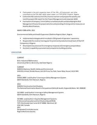  Participated in the joint inspection team of Fed. Min. of Environment and other
consultants at the EIA draft report panel review on FYIP-SPDC Projects, Nigeria.
 Collectthe HSE statisticsfromthe clienttomaintainandprepare the weeklyand
monthlyprojectHSEreport forthe ProjectManagementandcorporate QHSE.
 Facilitationof company/clientSafetysurveillanceAuditsanddevelopingthe Risk
ManagementProcessforprojectactivitiesandprovidingof strongcontrol measureson
HealthyWorkPractices.
MARCH 2009-APRIL 2011
Environmental SafetyandHealthSupervisor|GladtricoNigeria|Warri,Nigeria
 Implemented strategieswhichresultedin25% growthof operators’awareness
 Responsible forcreative trainingplanforprominentproductionAssetteamof Shell EP
CompaniesinNigeria
 Developednewprocessesforemergencyresponse andemergencypreparedness
 Assisted incapabilityassessmentandcompetence buildingactivities.
EDUCATION
CURRENT
M.Sc Industrial Mathematics
Universityof Benin,BeninCity,EdoState Nigeria
CURRENT
NEBOSH Diploma,Health,SafetyandEnvironment
SHIELDS Limited,ShieldsHouse,Unit24 PrioryTec Park, SaxonWay,Hussel,HU13 9PB
2015
OHSAS18001 LeadAuditor’strainingonSafetyManagementSystem
QESH Standards,Port Harcourt, Nigeria
2014
NEBOSH ConstructionCertifications
The National ExaminationBoardinOccupational Safety& Health,England&Wales N0. 2698100
ISO14001 Lead Auditor’strainingonSafetyManagementSystem
QESH Standards,Port Harcourt, Nigeria
ISO9001 LeadAuditorinQualityManagementSystems
ProfessionalEvaluationandCertificationBoard(PECB)
7275 Sherbrooke East,Suite 32 CP 49060, Montreal,QC
H1N 1H0, Canada
2011
DesignatedFirstAidercourse
NigeriaRedCrossSociety
 