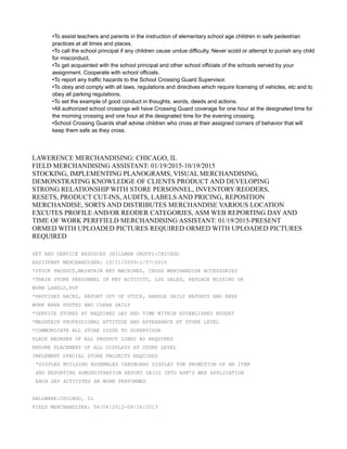 •To assist teachers and parents in the instruction of elementary school age children in safe pedestrian
practices at all times and places.
•To call the school principal if any children cause undue difficulty. Never scold or attempt to punish any child
for misconduct.
•To get acquainted with the school principal and other school officials of the schools served by your
assignment. Cooperate with school officials.
•To report any traffic hazards to the School Crossing Guard Supervisor.
•To obey and comply with all laws, regulations and directives which require licensing of vehicles, etc and to
obey all parking regulations.
•To set the example of good conduct in thoughts, words, deeds and actions.
•All authorized school crossings will have Crossing Guard coverage for one hour at the designated time for
the morning crossing and one hour at the designated time for the evening crossing.
•School Crossing Guards shall advise children who cross at their assigned corners of behavior that will
keep them safe as they cross.
LAWERENCE MERCHANDISING: CHICAGO, IL
FIELD MERCHANDISING ASSISTANT: 01/19/2015-10/19/2015
STOCKING, IMPLEMENTING PLANOGRAMS, VISUAL MERCHANDISING,
DEMONSTRATING KNOWLEDGE OF CLIENTS PRODUCT AND DEVELOPING
STRONG RELATIONSHIP WITH STORE PERSONNEL, INVENTORY/REODERS,
RESETS, PRODUCT CUT-INS, AUDITS, LABELS AND PRICING, REPOSITION
MERCHANDISE, SORTS AND DISTRIBUTES MERCHANDISE VARIOUS LOCATION
EXCUTES PROFILE AND/OR REODER CATEGORIES, ASM WEB REPORTING DAY AND
TIME OF WORK PERFFIELD MERCHANDISING ASSISTANT: 01/19/2015-PRESENT
ORMED WITH UPLOADED PICTURES REQUIRED ORMED WITH UPLOADED PICTURES
REQUIRED
SET AND SERVICE RESOUCES (HILLMAN GROUP):CHICAGO
ASSISTANT MERCHANDISER: 10/11/2009-1/07/2015
*STOCK PRODUCT,MAINTAIN KEY MACHINES, CROSS MERCHANDISE ACCESSORIES
*TRAIN STORE PERSONNEL IN KEY ACTIVITY, LOG SALES, REPLACE MISSING OR
WORN LABELS,POP
*PROVIDED RACKS, REPORT OUT OF STOCK, HANDLE DAILY REPORTS AND KEEP
WORK AREA DUSTED AND CLEAN DAILY
*SERVICE STORES AT REQUIRED DAY AND TIME WITHIN ESTABLISHED BUDGET
*MAINTAIN PROFESSIONAL ATTITUDE AND APPEARANCE AT STORE LEVEL
*COMMUNICATE ALL STORE ISSUE TO SUPERVISOR
PLACE REORDER OF ALL PRODUCT LINES AS REQUIRED
ENSURE PLACEMENT OF ALL DISPLAYS AT STORE LEVEL
IMPLEMENT SPECIAL STORE PROJECTS REQUIRED
*DISPLAY BUILDING ASSEMBLES CARDBOARD DISPLAY FOR PROMOTION OF AN ITEM
AND REPORTING ADMINISTRATION REPORT DAILY INTO ASM'S WEB APPLICATION
EACH DAY ACTIVITES AN WORK PERFORMED
HALLMARK:CHICAGO, IL
FIELD MERCHANDISER: 06/04/2012-08/26/2013
 
