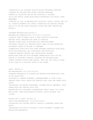*COMPLETION OF ALL ASSIGNED PROJECTS WITHIN DESIGNATED TERRITORY
*COMPLETE ALL ASSIGNED WORK WITHIN PUBLISHED DEADLINES
*ENSURE ALL OBJECTIVES ARE MET AND REPORTING IS ACCURATE
*BUILD AND DEVELOP STRONG RELATIONSHIP/PARTNERSHIP EITH RETAIL STORE
MANAGEMENT
*COMPLETE ALL KIND OF MERCHANDISING ACTIVITIES INSTALL, RESETS, NEW CUT-
IN, SIGNAGE PLACEMENTS AND CONDUCT INVENTORIES AND PROCRESS RETURNS,
ABILITY TO USE WEB PORTAL REPORTING SYSTEM FROM HOME COMPUTER AND
WIRELESS
CROSSMARK MERCHANDISING:CHICAGO,IL
MERCHANDISING MARKETING REP: 04/15/2013- 08/08/2013
*SCHEDULE TASKS ON WEEKLY BASIS TO MEET EXECUTION OBJECTIVES
EXECUTES RETAIL MERCHANDISING TASKK AS SCHEDULED
PERFORMS STORES/TASKS IN EFFCIENT/COST EFFECTIVE MANNER
*ACCURATELY REPORTS ALL COMPLETED RETAIL TASKS VIA THE APPROPRIATE
DESIGNATED SYSTEM ON THE WORK IS PERFORMED
*COMMUNICATES EFFECTIVELY WITH STORE PERSONNEL REGARDING TASKS,SALES
ACTIVITIES,PROMOTIONS, AND CLIENT/SALES PLAN OBJECTIVES
*COMPLETE REQUIRED TRAINING AND CERTIFICATION PROGRAMS
ENGAGE EVERY WORK DAY WITH CROSSMARK COMMUNICATION TOOLS FOR THE
PURPOSE OF ACCURATELY PLANNING, REPORTING AND REVIEWING WORK
*REMOVE OUTDATED PRODUCT FROM SHELVES, THEN LOAD INTO TOTES OR BOXES
TO BE PICKED UP BY DELIVERY DRIVER OR UPS DRIVER
SEARS: CHICAGO,IL
MCA MERCHANDISER: 03/17/2012-09/2013
*ARRANGES MERCHANDISE ON FIXTURES AND MAINTAIN NON-PROMOTIONAL SIGNS
ON THE SALES FLOOR
*ACCORDING TO COMPANY STANDARDS, ACKNOWLEDGEMENT OF USING A SNIC,
CHANGING SALES SIGNS, MAKING AND CREATING SALES SIGNS AND CHANGE PRICE
POINTS
*RESPONSIBLE FOR READING PLANOGRAMS, CUSTOMER SERVICE AWARENESS, PRICE
CHANGE,PRINT AND CREATING PRICE TAGS
8RESPONSIBLE FOR CASHIERING, ACKNOWLEDGING CREDIT CARDS, GIFT CARDS,
NEW ACCOUNT, OTHER MISCELLANEOUS ACCOUNTS, PROVID RECOVERY UPON
CLOSING
MICHEAL ARTS & CRAFT: CHICAGO, IL
SALES FLOOR MERCHANDISER: 10/19/2010-12/2012
*RESPONSIBLE FOR CUSTOMER SERVICE, READING A PLANOGRAM, RESETS AND
AUDITS
*RESPONSIBLE FOR POINT OF PURCHASE, DISPLAY PLACEMENT, ASSEMBLE AND
REPROSITION MERCHANDISE
 