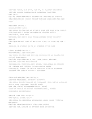 *PROVIDED PRICING, BACK STOCK, PACK OUT, TAG PLACEMENT AND CHANGES
*PROVIDED RETURNS, COORDINATION AN PROCESSING, PROMOTIONAL
COMPLIANCES
*FOLLOWS COMPANY MERCHANDISE PRESENTATION DIRECTIVES AND STANDARDS
WHILE MERCHANDISING INCOMING FRIEGHT TRUCK AND REPLENISHING THE SALES
FLOOR
DRESS BARN: CHICAGO,IL
MANAGER:09/2008-03/2010
*RESPONSIBLE FOR TRAINING AND ACTING AS STORE ROLE MODEL WHICH SUPPORTS
STORE ASSOCIATE TO ENSURE ACHIEVEMENT OF *CUSTOMER SERVICE
SATISFACTION, THEIR GOALS
RESPONSIBLE FOR DRIVING SALES THROUGH CUSTOMER SERVICE AND REPORT
ANALYSIS
*DEVELOPING PAYROLL PLANS AND MONITORING PAYROLL TO ENSURE THE PLAN IS
MET
*ENSURING THE EFFICIENT DAY TO DAY OPERATION OF THE STORE
FILENES BASEMENT:CHICAGO,IL
GROUP MANAGER:11/2004-01/07/2008
*RESPONSIBLE FOR IDENTIING, PREPPING, COMMUNICATION AND MANAGING THE
STOCKROO M MERCHANDISE
*PROVIDED PROPER HANDLING OF CASH, CHECK,CHARGES, MARKDOWNS,
EXCHANGES, VOIDS AND FLOOR COVERAGE
*MERCHANDISING, PROMOTIONAL SETUP SKILLS, VISUAL SKILLS AND ANWERING
THE TELEPHONE AN A COURTEOUS CUSTOMER SERVICE MANNER
*SUPERVISION, PRIMARY JOB FUNCTION EXERCISING GUIDELINE TO PERFORM
JUDGEMENT WITH SUPERIOR SERVICE AS MANAGEMENT
ACTION LINK MERCHANDISING: CHICAGO,IL
ASSISTANT MERCHANDISER: 03/10/2001-09/09/2004
*RESPONSIBLE LOGISTIC PLANNING AND FULFILLMENT ( BOTH INITIAL LAUNCH AND
ONGOING ORDER FULFILLMENT) SETS AND RESETS
*NEW ITEM LAUNCHES AN PLANOGRAM CUT-INS, AUDITS
*POINT OF PURCHASE AND DISPLAY PLACEMENT/ASSEMBLY, RETURNS
COORDINATION AND PROCESSING
DOMINICK FINER FOOD: CHICAGO,IL
LEAD CASHIER: 02/1995-03/1999
*RESPONSIBLE FOR CASHIERING, WEIGHING AND SCANNER UNSOLD *PRODUCTS,
MERCHANDISE
*PROVIDED STRONG ATTENTION TO DETAILS AND ACCURACY
*PROVIDED FAST, ACCURATE AND EFFICIENT CHECK OUT SERVICE
 