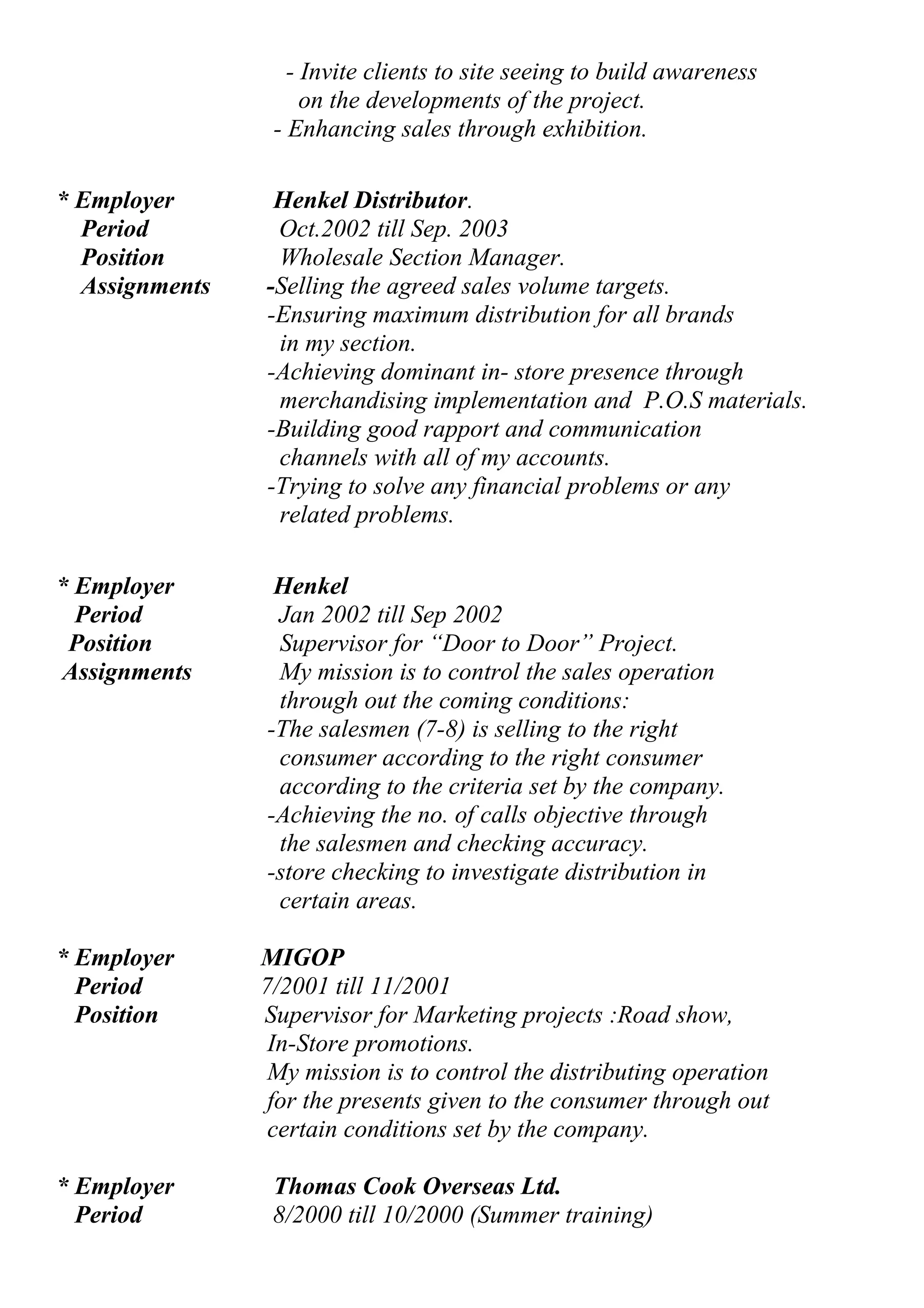 - Invite clients to site seeing to build awareness 
on the developments of the project. 
- Enhancing sales through exhibition. 
* Employer Henkel Distributor. 
Period Oct.2002 till Sep. 2003 
Position Wholesale Section Manager. 
Assignments -Selling the agreed sales volume targets. 
-Ensuring maximum distribution for all brands 
in my section. 
-Achieving dominant in- store presence through 
merchandising implementation and P.O.S materials. 
-Building good rapport and communication 
channels with all of my accounts. 
-Trying to solve any financial problems or any 
related problems. 
* Employer Henkel 
Period Jan 2002 till Sep 2002 
Position Supervisor for “Door to Door” Project. 
Assignments My mission is to control the sales operation 
through out the coming conditions: 
-The salesmen (7-8) is selling to the right 
consumer according to the right consumer 
according to the criteria set by the company. 
-Achieving the no. of calls objective through 
the salesmen and checking accuracy. 
-store checking to investigate distribution in 
certain areas. 
* Employer MIGOP 
Period 7/2001 till 11/2001 
Position Supervisor for Marketing projects :Road show, 
In-Store promotions. 
My mission is to control the distributing operation 
for the presents given to the consumer through out 
certain conditions set by the company. 
* Employer Thomas Cook Overseas Ltd. 
Period 8/2000 till 10/2000 (Summer training) 
 